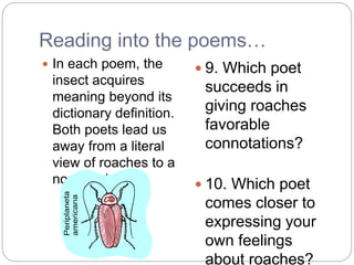 Reading into the poems…
 In each poem, the
insect acquires
meaning beyond its
dictionary definition.
Both poets lead us
away from a literal
view of roaches to a
nonliteral one.
 9. Which poet
succeeds in
giving roaches
favorable
connotations?
 10. Which poet
comes closer to
expressing your
own feelings
about roaches?
 