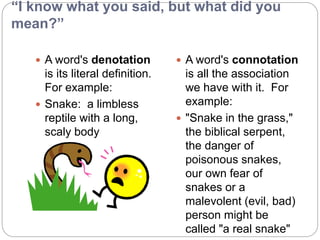 “I know what you said, but what did you
mean?”
 A word's denotation
is its literal definition.
For example:
 Snake: a limbless
reptile with a long,
scaly body
 A word's connotation
is all the association
we have with it. For
example:
 "Snake in the grass,"
the biblical serpent,
the danger of
poisonous snakes,
our own fear of
snakes or a
malevolent (evil, bad)
person might be
called "a real snake"
 