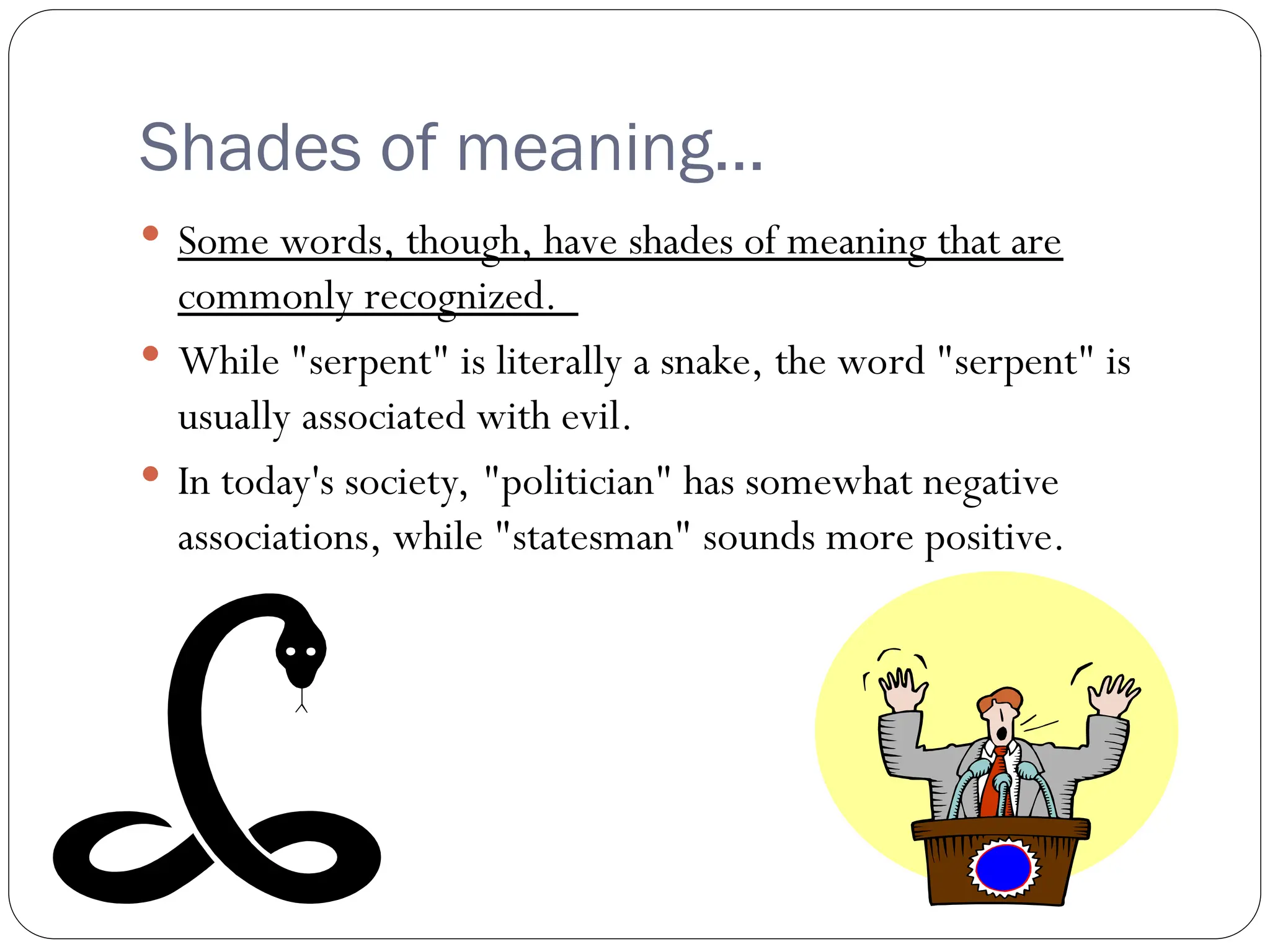 Shades of meaning…
 Some words, though, have shades of meaning that are
commonly recognized.
 While "serpent" is literally a snake, the word "serpent" is
usually associated with evil.
 In today's society, "politician" has somewhat negative
associations, while "statesman" sounds more positive.
 