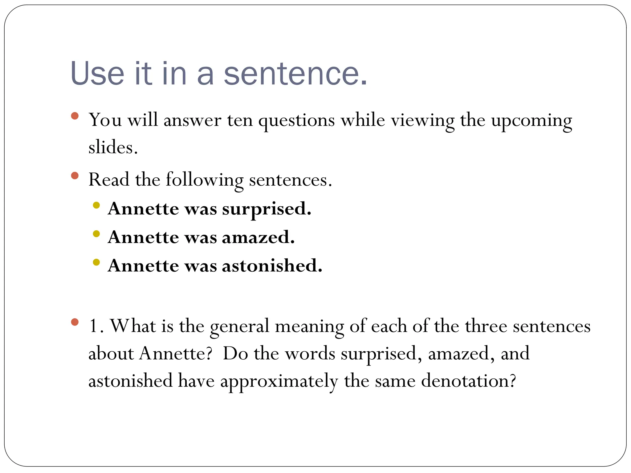 Use it in a sentence.
 You will answer ten questions while viewing the upcoming
slides.
 Read the following sentences.
 Annette was surprised.
 Annette was amazed.
 Annette was astonished.
 1. What is the general meaning of each of the three sentences
about Annette? Do the words surprised, amazed, and
astonished have approximately the same denotation?
 