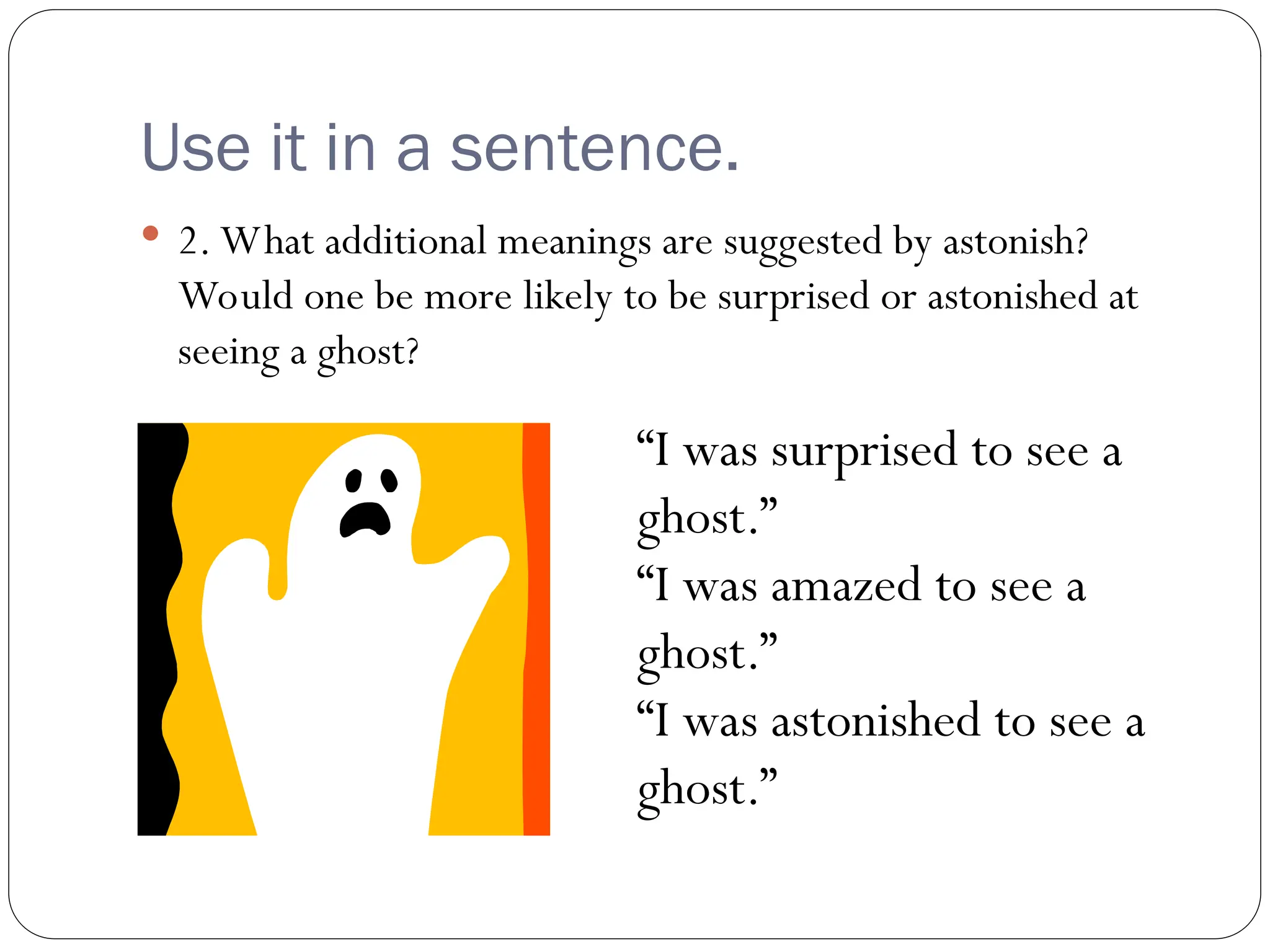 Use it in a sentence.
 2. What additional meanings are suggested by astonish?
Would one be more likely to be surprised or astonished at
seeing a ghost?
“I was surprised to see a
ghost.”
“I was amazed to see a
ghost.”
“I was astonished to see a
ghost.”
 