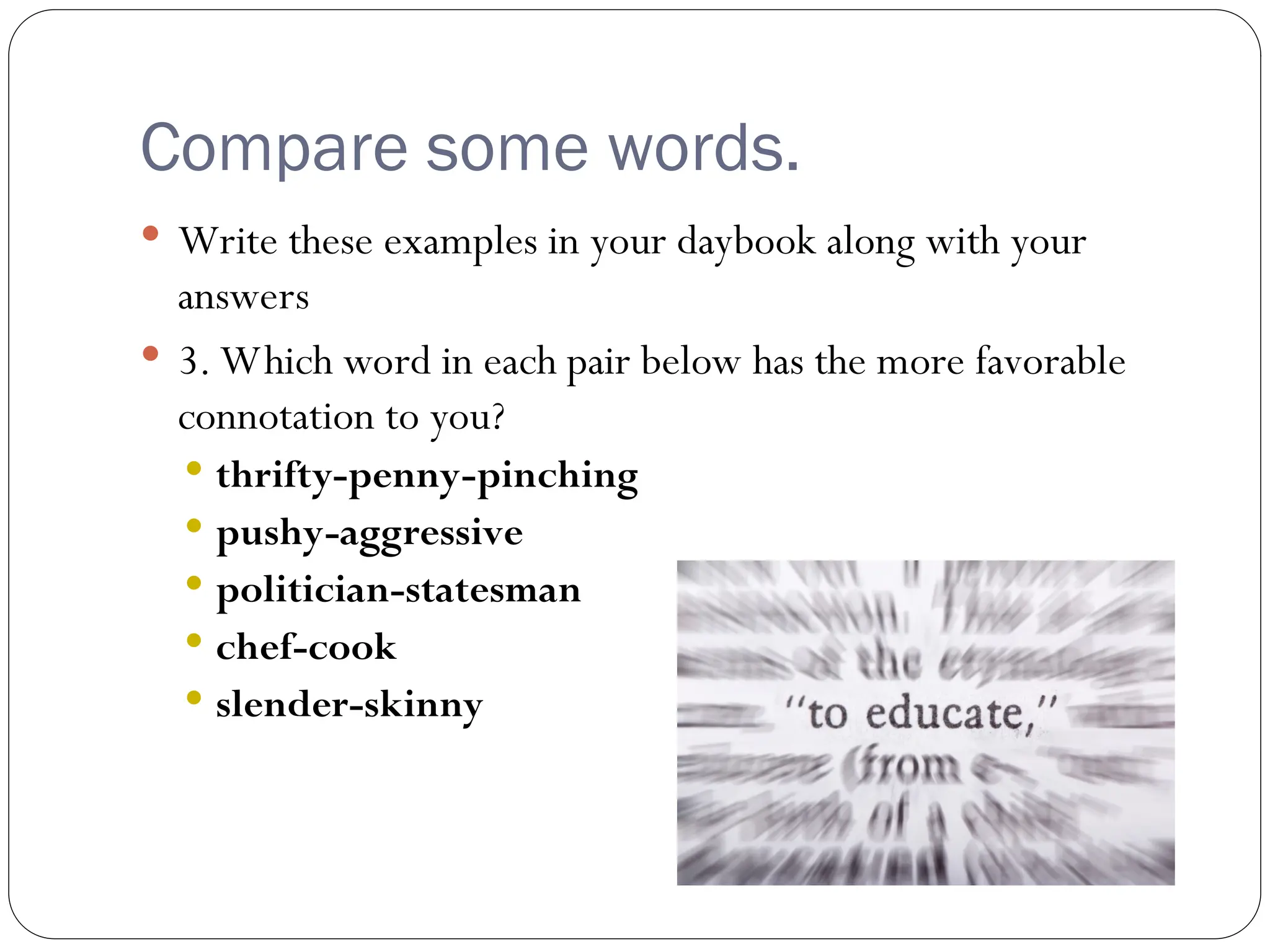Compare some words.
 Write these examples in your daybook along with your
answers
 3. Which word in each pair below has the more favorable
connotation to you?
 thrifty-penny-pinching
 pushy-aggressive
 politician-statesman
 chef-cook
 slender-skinny
 