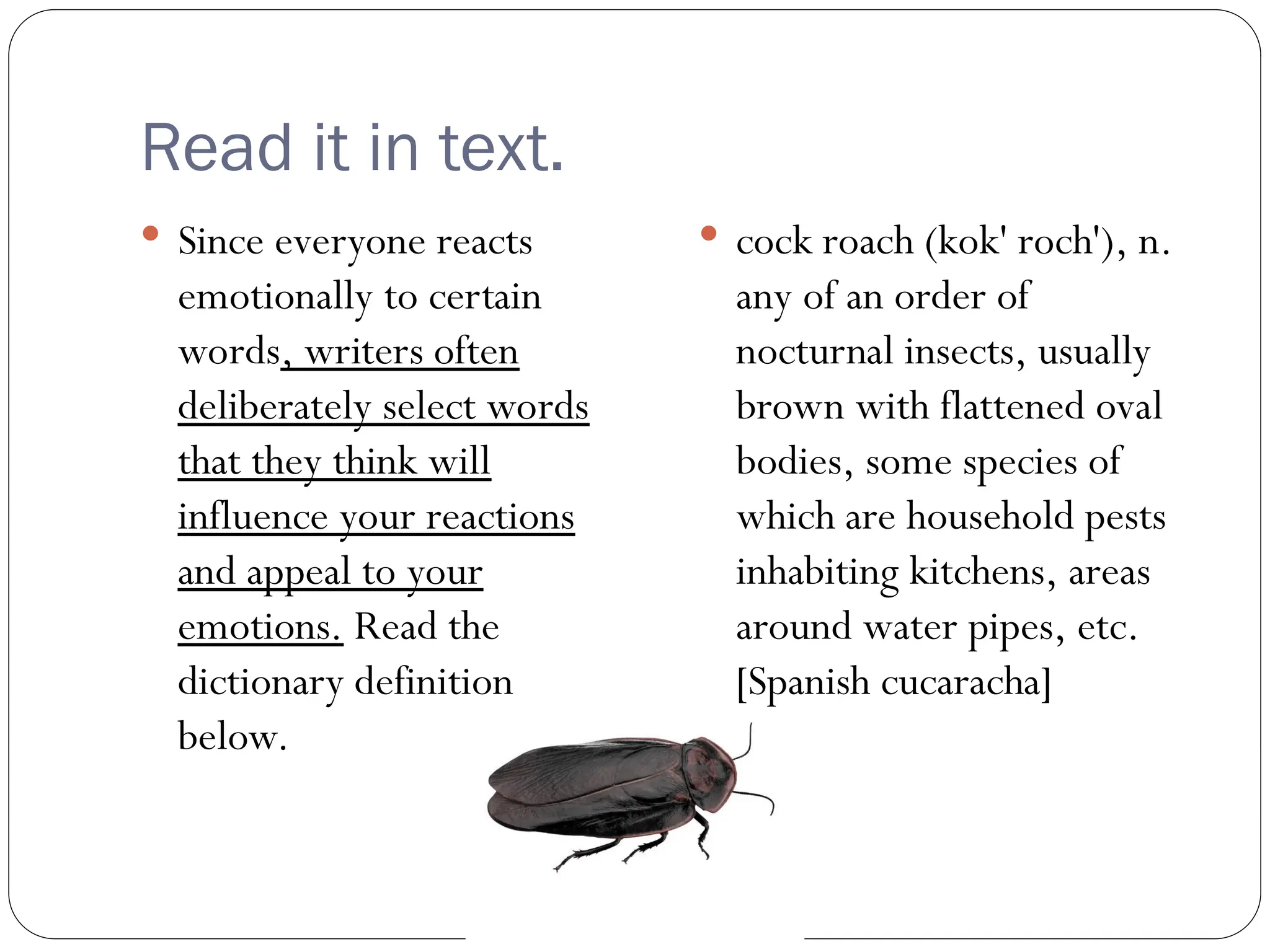 Read it in text.
 Since everyone reacts
emotionally to certain
words, writers often
deliberately select words
that they think will
influence your reactions
and appeal to your
emotions. Read the
dictionary definition
below.
 cock roach (kok' roch'), n.
any of an order of
nocturnal insects, usually
brown with flattened oval
bodies, some species of
which are household pests
inhabiting kitchens, areas
around water pipes, etc.
[Spanish cucaracha]
 