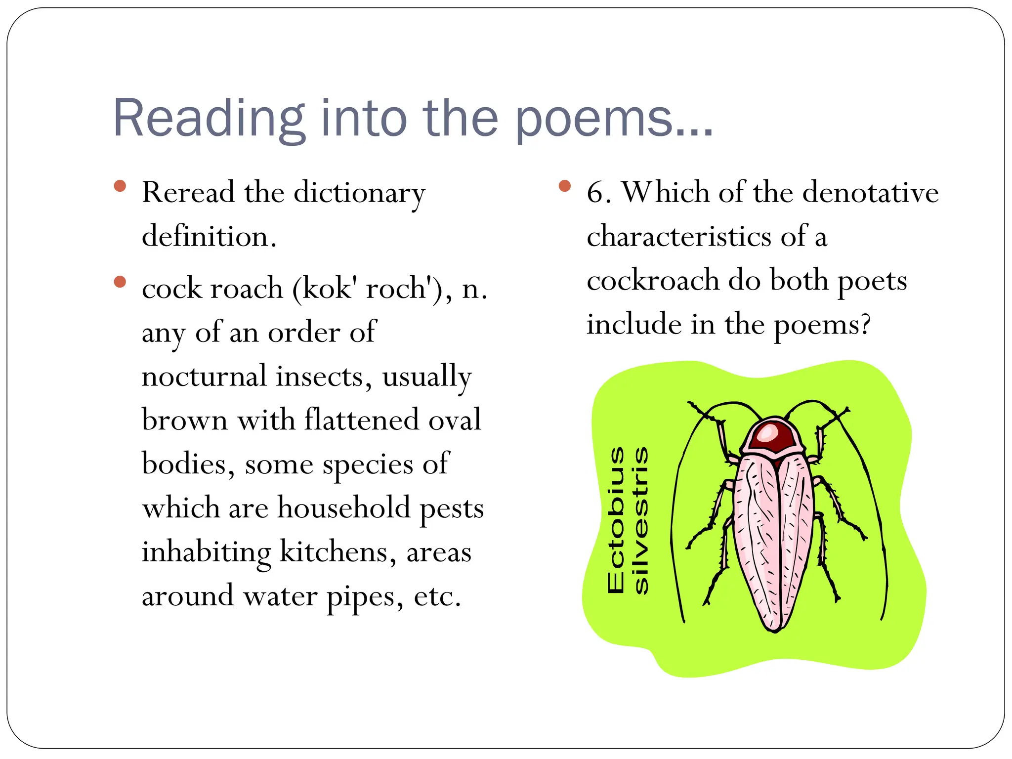 Reading into the poems…
 Reread the dictionary
definition.
 cock roach (kok' roch'), n.
any of an order of
nocturnal insects, usually
brown with flattened oval
bodies, some species of
which are household pests
inhabiting kitchens, areas
around water pipes, etc.
 6. Which of the denotative
characteristics of a
cockroach do both poets
include in the poems?
 