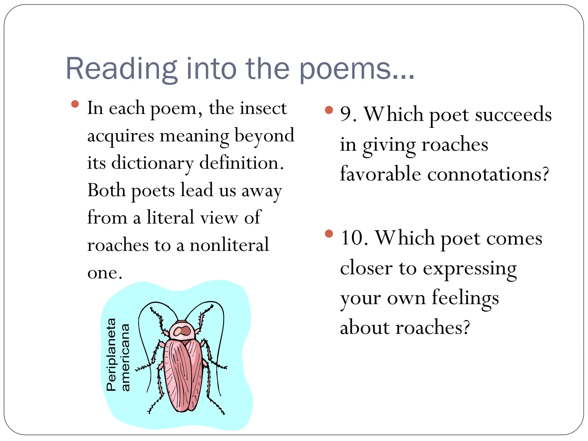 Reading into the poems…
 In each poem, the insect
acquires meaning beyond
its dictionary definition.
Both poets lead us away
from a literal view of
roaches to a nonliteral
one.
 9. Which poet succeeds
in giving roaches
favorable connotations?
 10. Which poet comes
closer to expressing
your own feelings
about roaches?
 