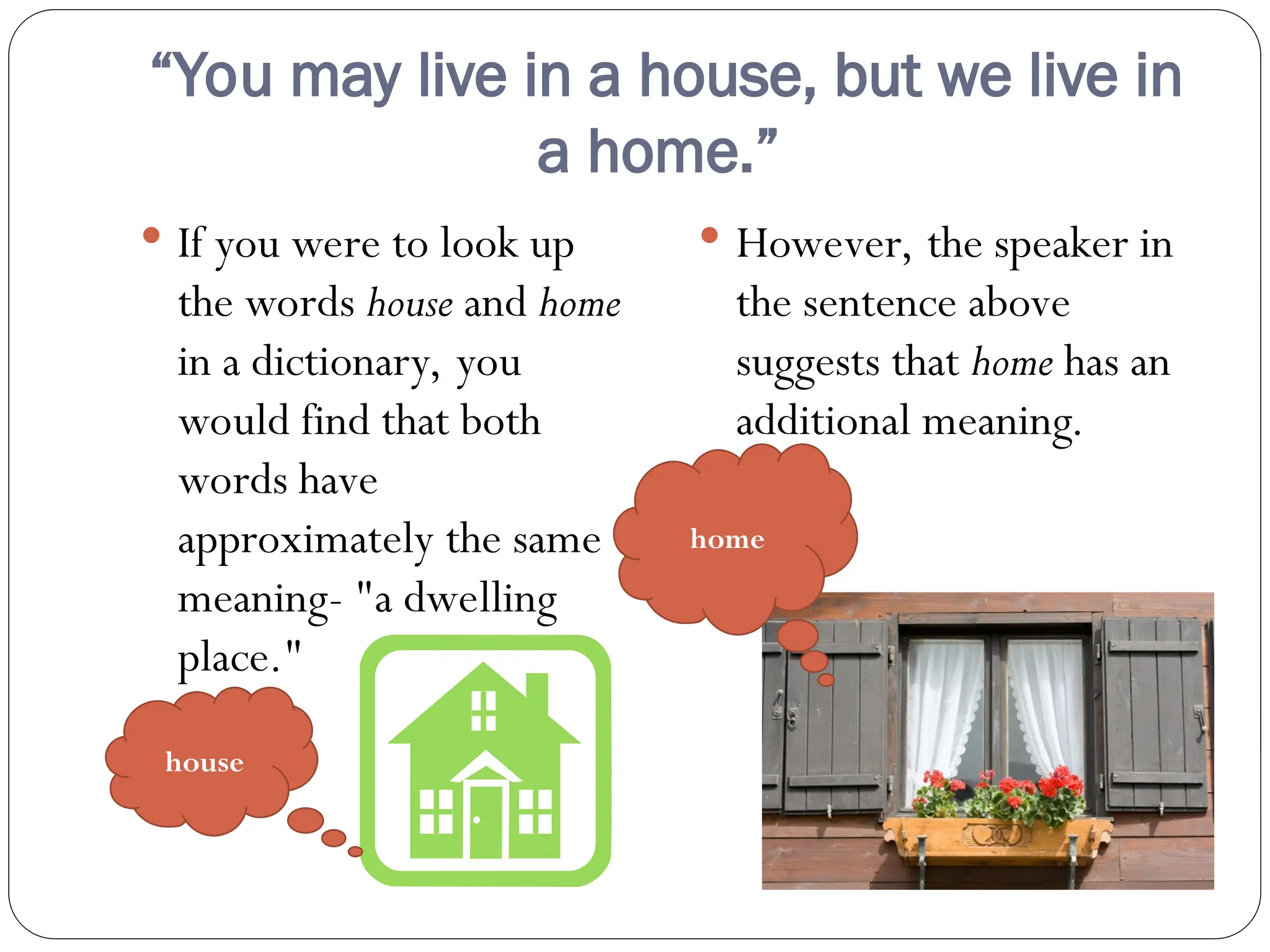 “You may live in a house, but we live in
a home.”
 If you were to look up
the words house and home
in a dictionary, you
would find that both
words have
approximately the same
meaning- "a dwelling
place."
 However, the speaker in
the sentence above
suggests that home has an
additional meaning.
house
home
 