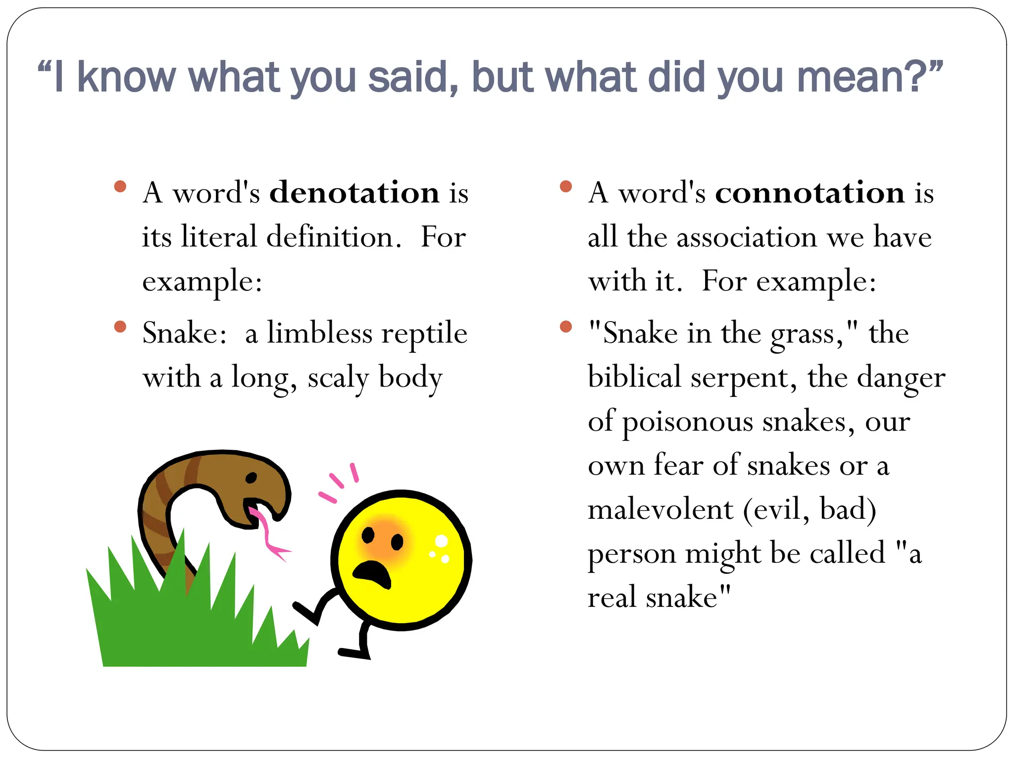 “I know what you said, but what did you mean?”
 A word's denotation is
its literal definition. For
example:
 Snake: a limbless reptile
with a long, scaly body
 A word's connotation is
all the association we have
with it. For example:
 "Snake in the grass," the
biblical serpent, the danger
of poisonous snakes, our
own fear of snakes or a
malevolent (evil, bad)
person might be called "a
real snake"
 