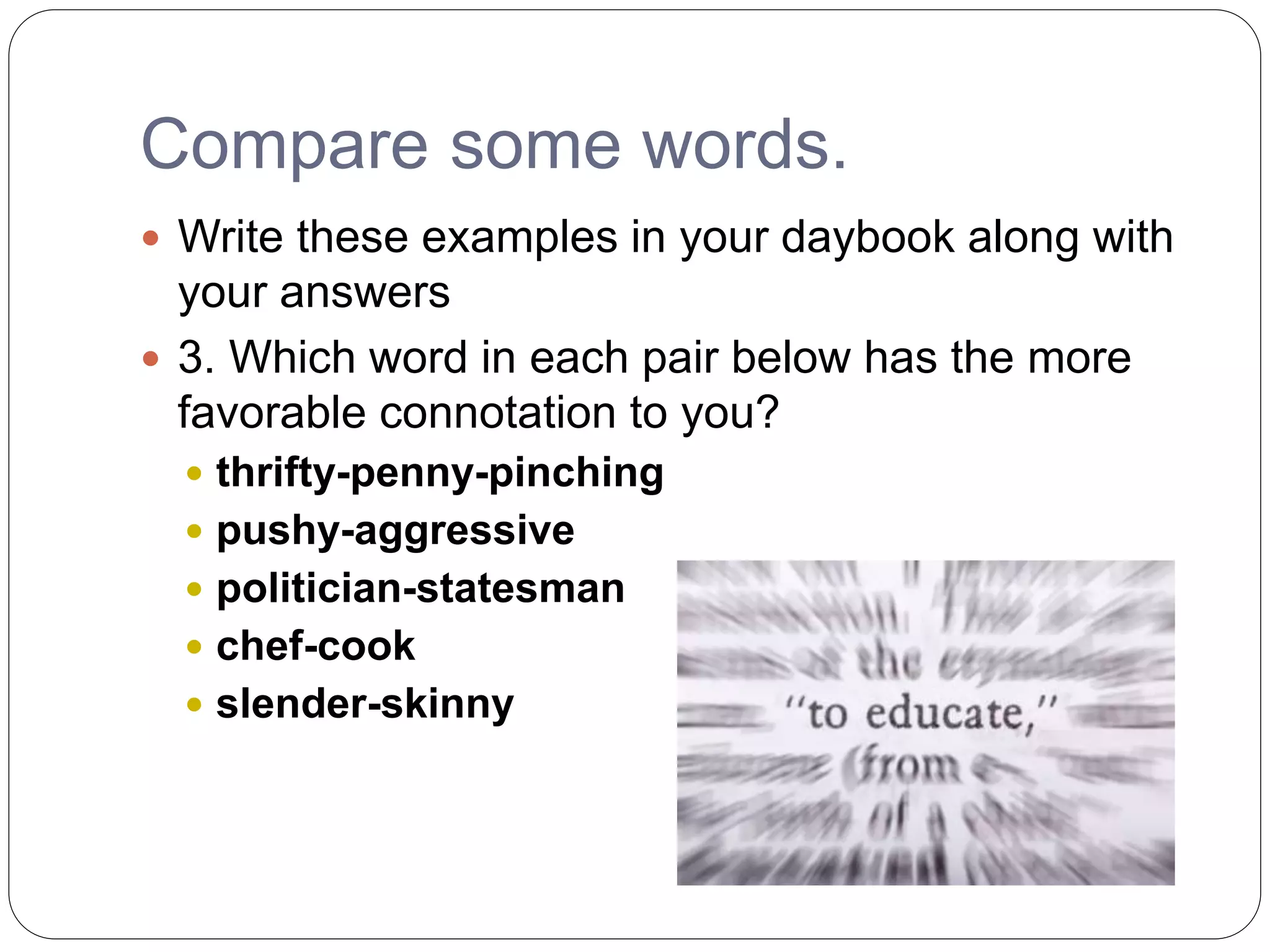 Compare some words.
 Write these examples in your daybook along with
your answers
 3. Which word in each pair below has the more
favorable connotation to you?
 thrifty-penny-pinching
 pushy-aggressive
 politician-statesman
 chef-cook
 slender-skinny
 