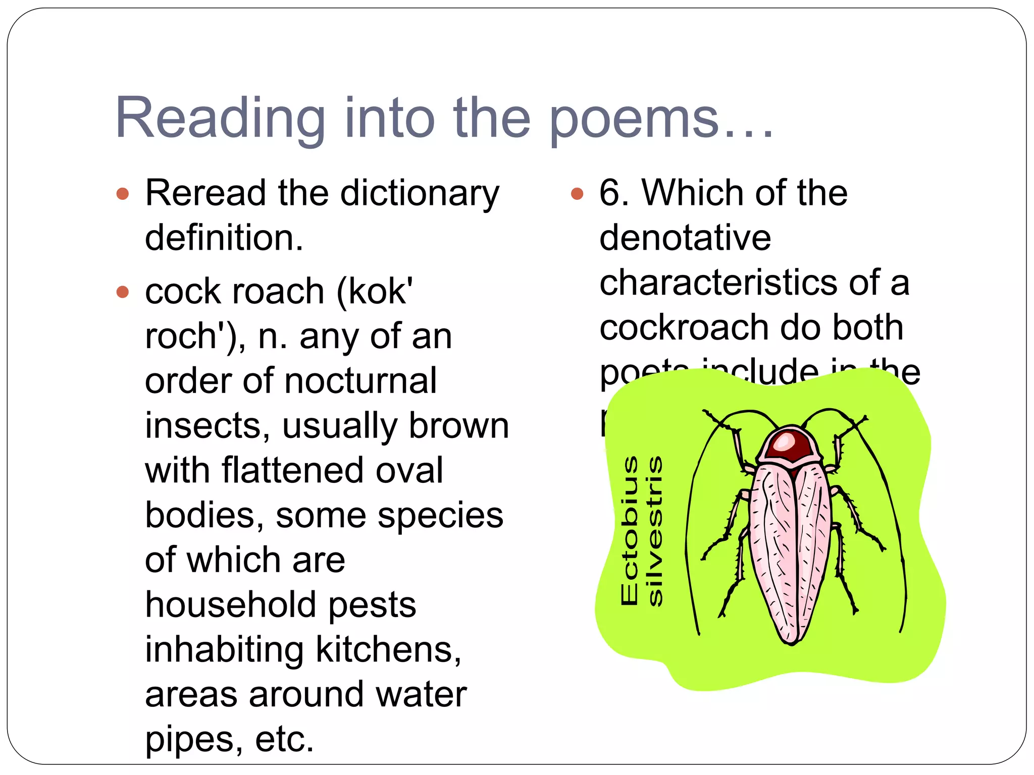 Reading into the poems…
 Reread the dictionary
definition.
 cock roach (kok'
roch'), n. any of an
order of nocturnal
insects, usually brown
with flattened oval
bodies, some species
of which are
household pests
inhabiting kitchens,
areas around water
pipes, etc.
 6. Which of the
denotative
characteristics of a
cockroach do both
poets include in the
poems?
 