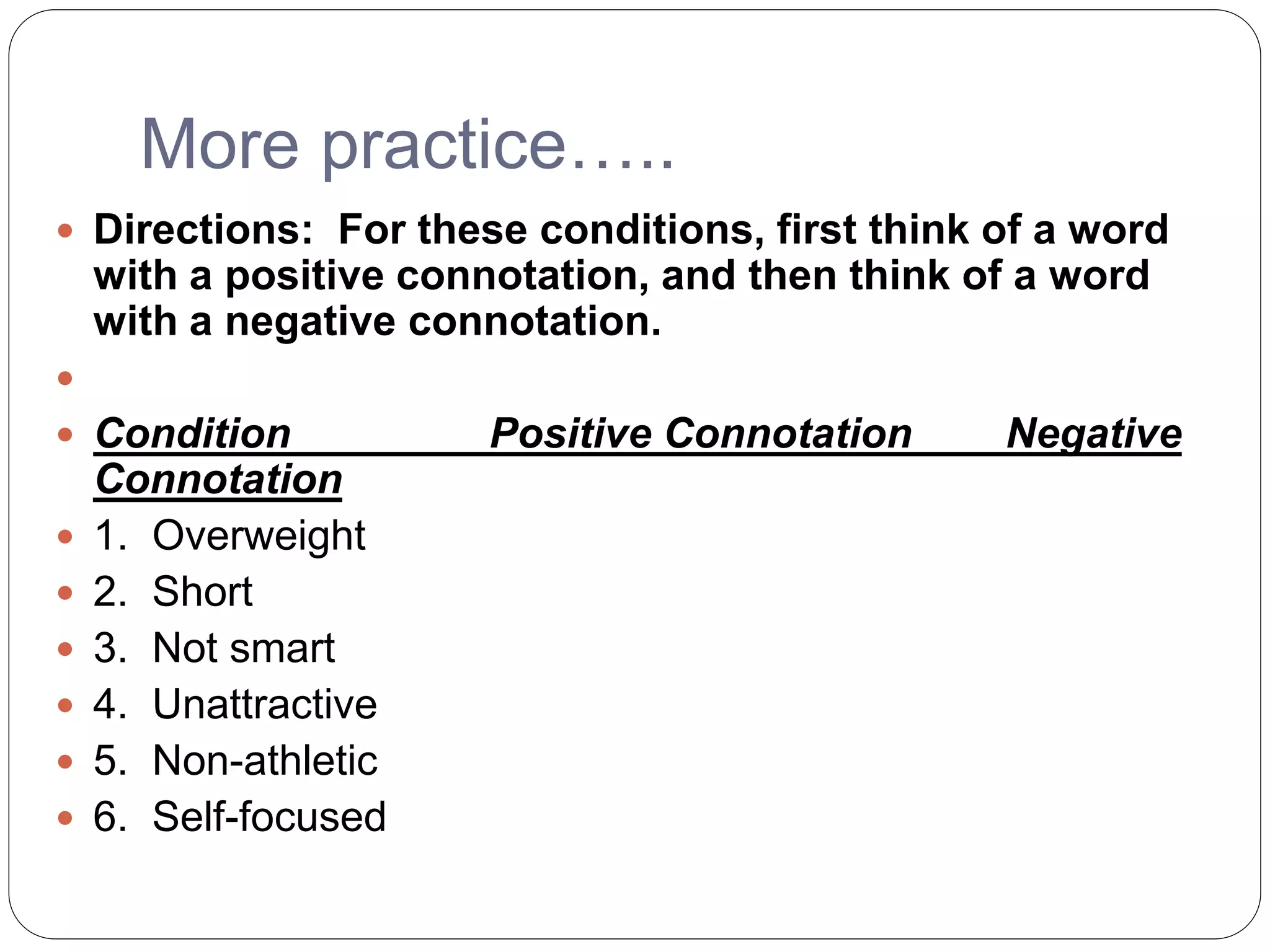More practice…..
 Directions: For these conditions, first think of a word
with a positive connotation, and then think of a word
with a negative connotation.

 Condition Positive Connotation Negative
Connotation
 1. Overweight
 2. Short
 3. Not smart
 4. Unattractive
 5. Non-athletic
 6. Self-focused
 