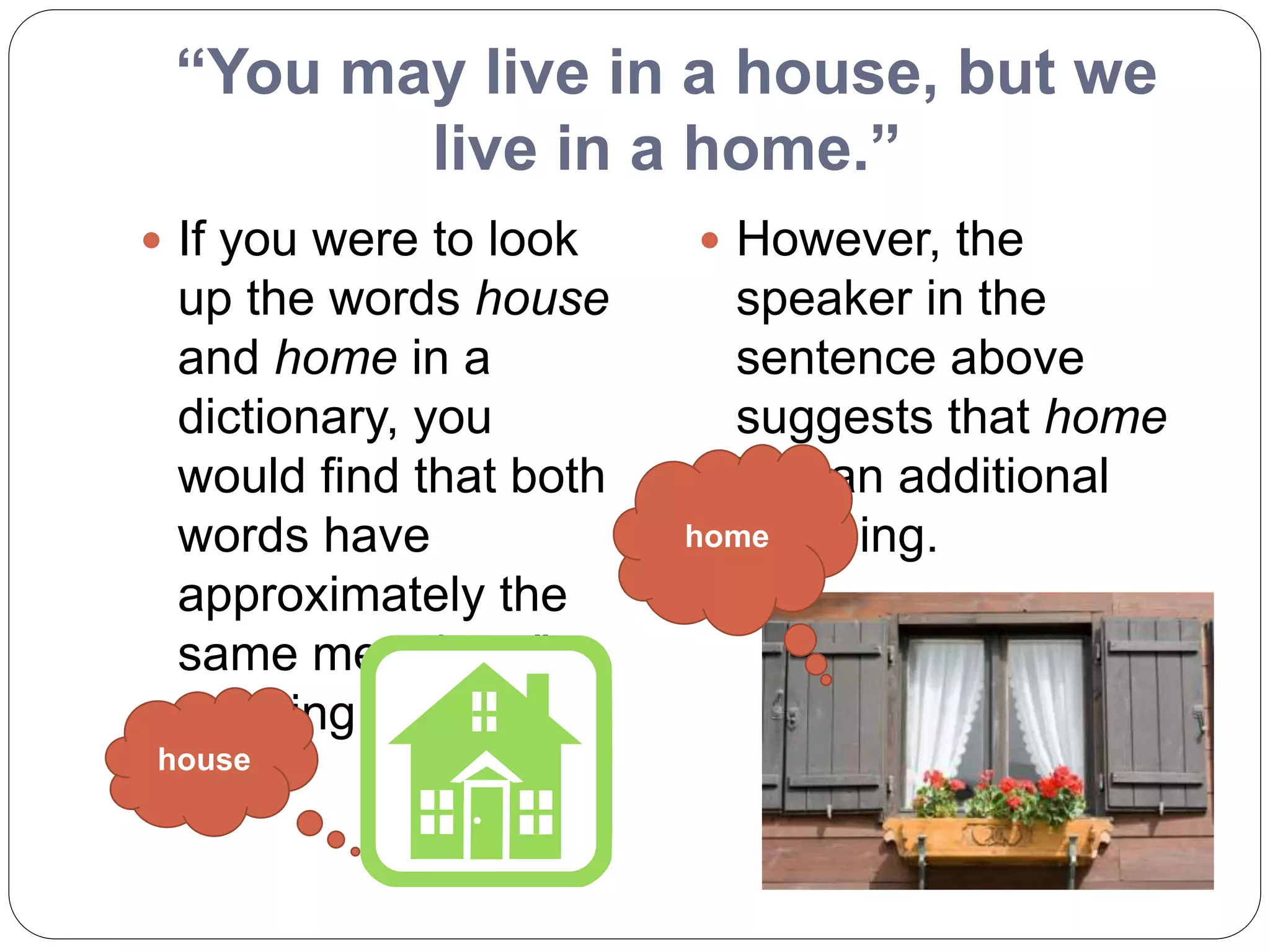 “You may live in a house, but we
live in a home.”
 If you were to look
up the words house
and home in a
dictionary, you
would find that both
words have
approximately the
same meaning- "a
dwelling place."
 However, the
speaker in the
sentence above
suggests that home
has an additional
meaning.
house
home
 