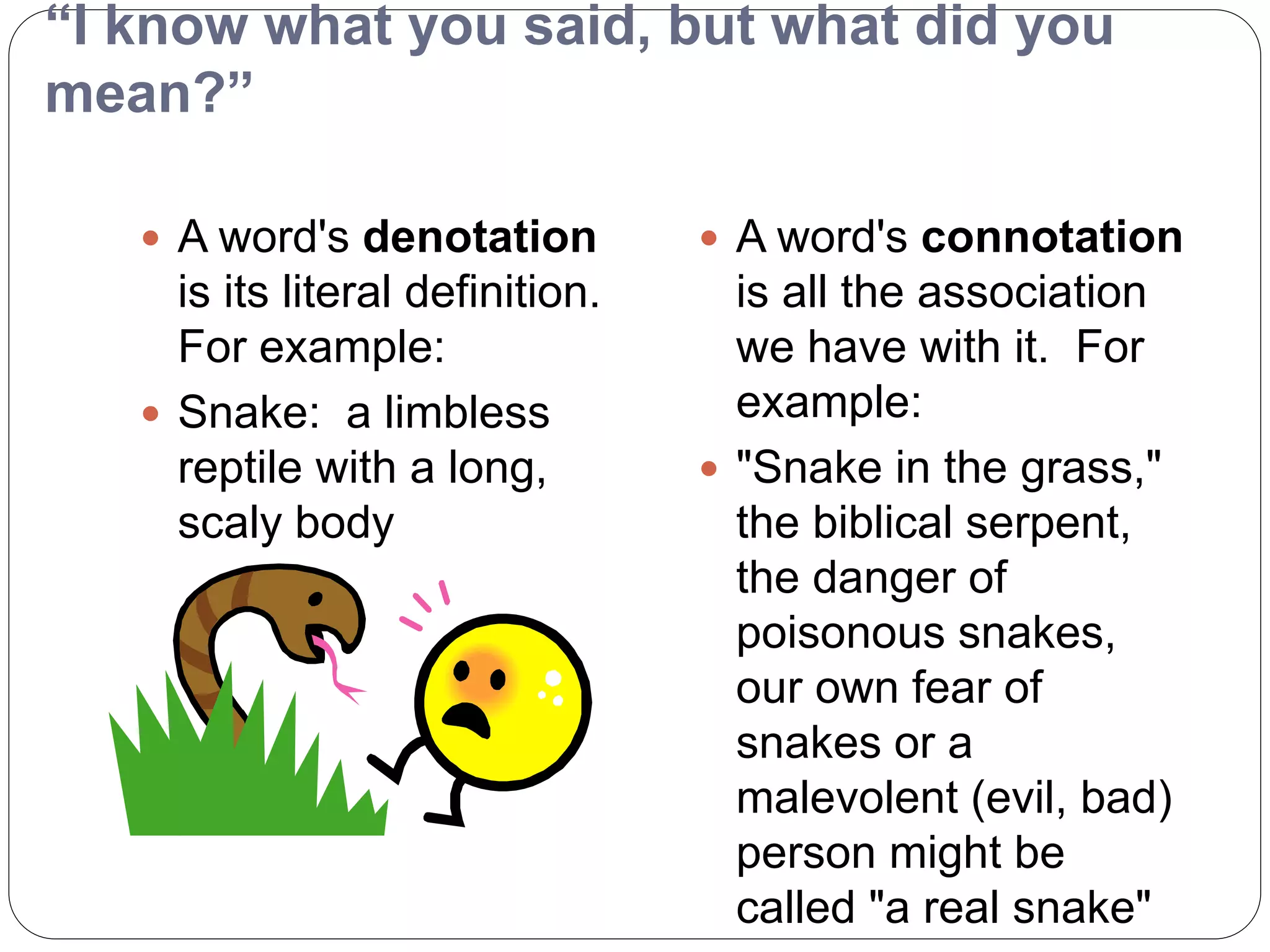 “I know what you said, but what did you
mean?”
 A word's denotation
is its literal definition.
For example:
 Snake: a limbless
reptile with a long,
scaly body
 A word's connotation
is all the association
we have with it. For
example:
 "Snake in the grass,"
the biblical serpent,
the danger of
poisonous snakes,
our own fear of
snakes or a
malevolent (evil, bad)
person might be
called "a real snake"
 