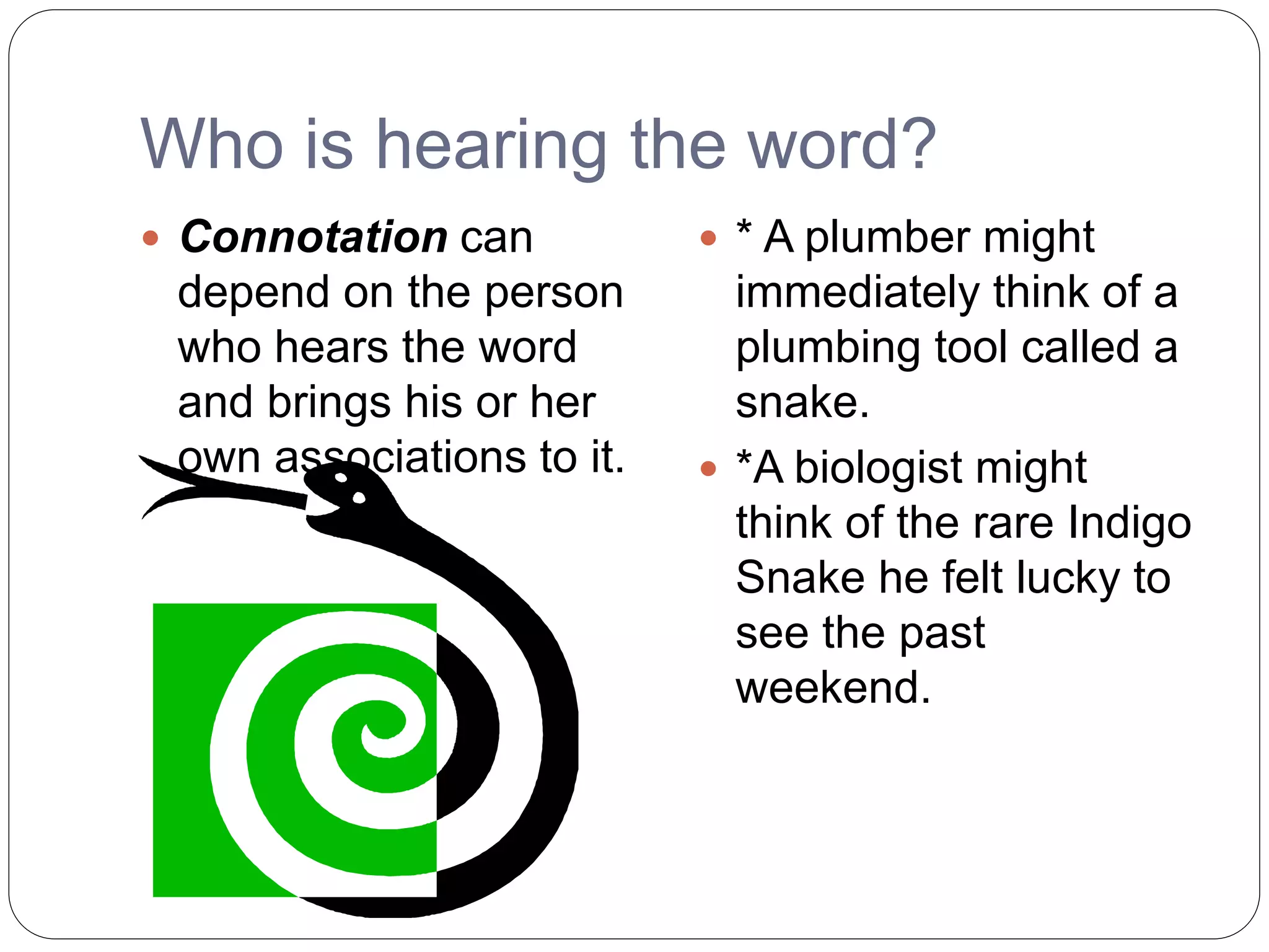 Who is hearing the word?
 Connotation can
depend on the person
who hears the word
and brings his or her
own associations to it.
 * A plumber might
immediately think of a
plumbing tool called a
snake.
 *A biologist might
think of the rare Indigo
Snake he felt lucky to
see the past
weekend.
 