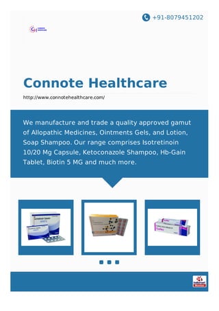 +91-8079451202
Connote Healthcare
http://www.connotehealthcare.com/
We manufacture and trade a quality approved gamut
of Allopathic Medicines, Ointments Gels, and Lotion,
Soap Shampoo. Our range comprises Isotretinoin
10/20 Mg Capsule, Ketoconazole Shampoo, Hb-Gain
Tablet, Biotin 5 MG and much more.
 