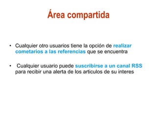 Área compartida Cualquier otro usuarios tiene la opción de  realizar cometarios a las referencias  que se encuentra Cualquier usuario puede  suscribirse a un canal RSS  para recibir una alerta de los articulos de su interes 