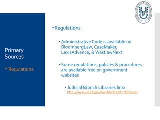Primary
Sources
* Regulations
Regulations
Administrative Code is available on
BloombergLaw, CaseMaker,
LexisAdvance, & WestlawNext
Some regulations, policies & procedures
are available free on government
websites
Judicial Branch Libraries link:
http://www.jud.ct.gov/lawlib/state.htm#Policies
 