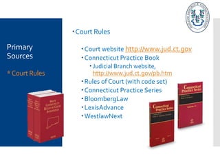 Primary
Sources
*Court Rules
Court Rules
Court website http://www.jud.ct.gov
Connecticut Practice Book
 Judicial Branch website,
http://www.jud.ct.gov/pb.htm
Rules of Court (with code set)
Connecticut Practice Series
BloombergLaw
LexisAdvance
WestlawNext
 