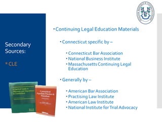 Secondary
Sources:
*CLE
Continuing Legal Education Materials
Connecticut specific by –
 Connecticut Bar Association
 National Business Institute
 MassachusettsContinuing Legal
Education
Generally by –
 American Bar Association
 Practising Law Institute
 American Law Institute
 National Institute forTrialAdvocacy
 