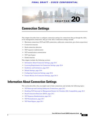 C H A P T E R
F I N A L D R A F T - C I S CO CO N F I D E N T I A L
20-1
Cisco ASA Series Firewall ASDM Configuration Guide
20
Connection Settings
This chapter describes how to configure connection settings for connections that go through the ASA,
or for management connections, that go to the ASA. Connection settings include:
• Maximum connections (TCP and UDP connections, embryonic connections, per-client connections)
• Connection timeouts
• Dead connection detection
• TCP sequence randomization
• TCP normalization customization
• TCP state bypass
• Global timeouts
This chapter includes the following sections:
• Information About Connection Settings, page 20-1
• Licensing Requirements for Connection Settings, page 20-4
• Guidelines and Limitations, page 20-5
• Default Settings, page 20-6
• Configuring Connection Settings, page 20-6
• Feature History for Connection Settings, page 20-11
Information About Connection Settings
This section describes why you might want to limit connections and includes the following topics:
• TCP Intercept and Limiting Embryonic Connections, page 20-2
• Disabling TCP Intercept for Management Packets for Clientless SSL Compatibility, page 20-2
• Dead Connection Detection (DCD), page 20-2
• TCP Sequence Randomization, page 20-3
• TCP Normalization, page 20-3
• TCP State Bypass, page 20-3
 
