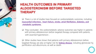 HEALTH OUTCOMES IN PRIMARY
ALDOSTERONISM BEFORE TARGETED
THERAPY
 There is a lot of studies have focused on cardiometabolic outcomes, including
myocardial infarction, heart failure, stroke, atrial fibrillation, diabetes, and
metabolic syndrome.
 They concluded , the cardiometabolic adverse outcomes was higher in patients
with primary aldosteronism before targeted therapy compared with patients
with essential hypertension .
 Other studies have shown that patients with primary aldosteronism before
targeted therapy are also at higher risk for kidney disease, including glomerular hy
perfiltration and albuminuria, as well as death.
 