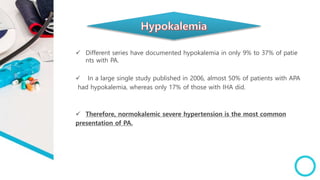  Different series have documented hypokalemia in only 9% to 37% of patie
nts with PA.
 In a large single study published in 2006, almost 50% of patients with APA
had hypokalemia, whereas only 17% of those with IHA did.
 Therefore, normokalemic severe hypertension is the most common
presentation of PA.
 