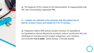  The diagnosis of PA is based on the demonstration of inappropriately high
PAC with concomitantly suppressed PRA.
 samples are collected in the morning, with the patient out of
bed for at least 2 hours and seated for 5 to 15 minutes.
 Preparation before ARR testing includes correction of hypokalemia
(as hypokalemia reduces aldosterone secretion), sodium-unrestricted diet, and
withdrawal of mineralocorticoid receptor antagonists, renin inhibitors,
and amiloride 4 to 6 weeks before testing, if clinically feasible .
 