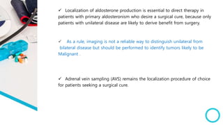  Localization of aldosterone production is essential to direct therapy in
patients with primary aldosteronism who desire a surgical cure, because only
patients with unilateral disease are likely to derive benefit from surgery.
 As a rule, imaging is not a reliable way to distinguish unilateral from
bilateral disease but should be performed to identify tumors likely to be
Malignant .
 Adrenal vein sampling (AVS) remains the localization procedure of choice
for patients seeking a surgical cure.
 