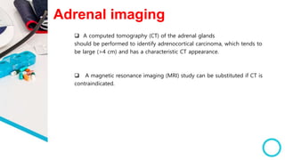 Adrenal imaging
 A computed tomography (CT) of the adrenal glands
should be performed to identify adrenocortical carcinoma, which tends to
be large (>4 cm) and has a characteristic CT appearance.
 A magnetic resonance imaging (MRI) study can be substituted if CT is
contraindicated.
 