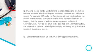  Imaging should not be used alone to localize aldosterone production
because it cannot reliably distinguish between a unilateral and a bilateral
source. For example, IHA and a nonfunctioning adrenal incidentaloma may
coexist. In these cases, a unilateral adrenal mass would be detected on
imaging, but the source of aldosterone excess would be bilateral.
Conversely, APAs may be too small to be detected by CT. In that situation,
the presence of “normal” adrenal glands might incorrectly imply a bilateral
source of aldosterone excess.
 Concordance between CT and AVS is only approximately 50% .
 
