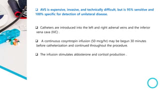  AVS is expensive, invasive, and technically difficult, but is 95% sensitive and
100% specific for detection of unilateral disease.
 Catheters are introduced into the left and right adrenal veins and the inferior
vena cava (IVC) .
 A continuous cosyntropin infusion (50 mcg/hr) may be begun 30 minutes
before catheterization and continued throughout the procedure.
 The infusion stimulates aldosterone and cortisol production .
 
