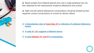  Blood samples from bilateral adrenal veins and a single peripheral vein are
then obtained for the measurement of plasma aldosterone and cortisol.
 Right and left adrenal aldosterone concentrations should be divided by their
respective cortisol concentrations to correct for dilution effects.
 A lateralization ratio of more than 4:1 is indicative of unilateral aldosteron
excess.
 A ratio of <3:1 suggests a bilateral source.
 A ratio between 3:1 and 4:1 is inconclusive.
 