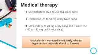 Medical therapy
 Spironolactone (12.5 to 200 mg orally daily)
 Eplerenone (25 to 50 mg orally twice daily)
 Amiloride (5 to 20 mg orally daily) and triamterene
(100 to 150 mg orally twice daily)
Hypokalemia is corrected immediately, whereas
hypertension responds after 4 to 8 weeks .
 