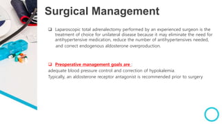 Surgical Management
 Laparoscopic total adrenalectomy performed by an experienced surgeon is the
treatment of choice for unilateral disease because it may eliminate the need for
antihypertensive medication, reduce the number of antihypertensives needed,
and correct endogenous aldosterone overproduction.
 Preoperative management goals are :
adequate blood pressure control and correction of hypokalemia.
Typically, an aldosterone receptor antagonist is recommended prior to surgery
 