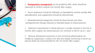  Postoperative management can be guided by PAC, which should be
measured to confirm surgical cure shortly after surgery.
 Serum potassium should be followed, as hypokalemia corrects quickly after
adrenalectomy, and supplements should be discontinued.
 Mineralocorticoid antagonists should be discontinued and other
antihypertensive therapy reduced as tolerated based on blood pressure.
 Maximum improvement in blood pressure is usually achieved in the first 6
months after surgery, but blood pressure can continue to fall for up to 1 year
 Because aldosterone production in the remaining adrenal gland can
initially be suppressed, a sodium-rich diet and weekly monitoring of serum po
tassium levels are recommended for the 1st month after surgery .
 