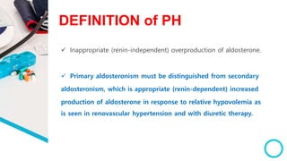 DEFINITION of PH
 Inappropriate (renin-independent) overproduction of aldosterone.
 Primary aldosteronism must be distinguished from secondary
aldosteronism, which is appropriate (renin-dependent) increased
production of aldosterone in response to relative hypovolemia as
is seen in renovascular hypertension and with diuretic therapy.
 
