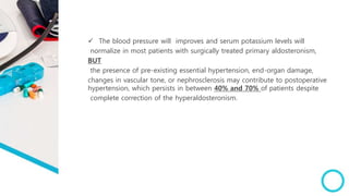  The blood pressure will improves and serum potassium levels will
normalize in most patients with surgically treated primary aldosteronism,
BUT
the presence of pre-existing essential hypertension, end-organ damage,
changes in vascular tone, or nephrosclerosis may contribute to postoperative
hypertension, which persists in between 40% and 70% of patients despite
complete correction of the hyperaldosteronism.
 