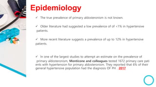 Epidemiology
 The true prevalence of primary aldosteronism is not known.
 Older literature had suggested a low prevalence of of <1% in hypertensive
patients.
 More recent literature suggests a prevalence of up to 12% in hypertensive
patients.
 In one of the largest studies to attempt an estimate on the prevalence of
primary aldosteronism, Monticone and colleagues tested 1672 primary care pati
ents with hypertension for primary aldosteronism. They reported that 6% of their
general hypertensive population had the diagnosis OF PH . 2017
 