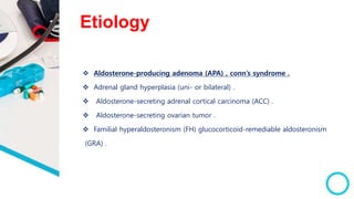 Etiology
 Aldosterone-producing adenoma (APA) , conn’s syndrome .
 Adrenal gland hyperplasia (uni- or bilateral) .
 Aldosterone-secreting adrenal cortical carcinoma (ACC) .
 Aldosterone-secreting ovarian tumor .
 Familial hyperaldosteronism (FH) glucocorticoid-remediable aldosteronism
(GRA) .
 