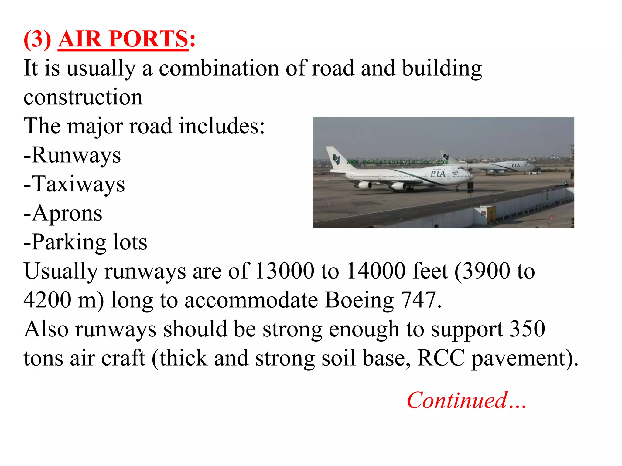 (3) AIR PORTS:
It is usually a combination of road and building
construction
The major road includes:
-Runways
-Taxiways
-Aprons
-Parking lots
Usually runways are of 13000 to 14000 feet (3900 to
4200 m) long to accommodate Boeing 747.
Also runways should be strong enough to support 350
tons air craft (thick and strong soil base, RCC pavement).
Continued…
 