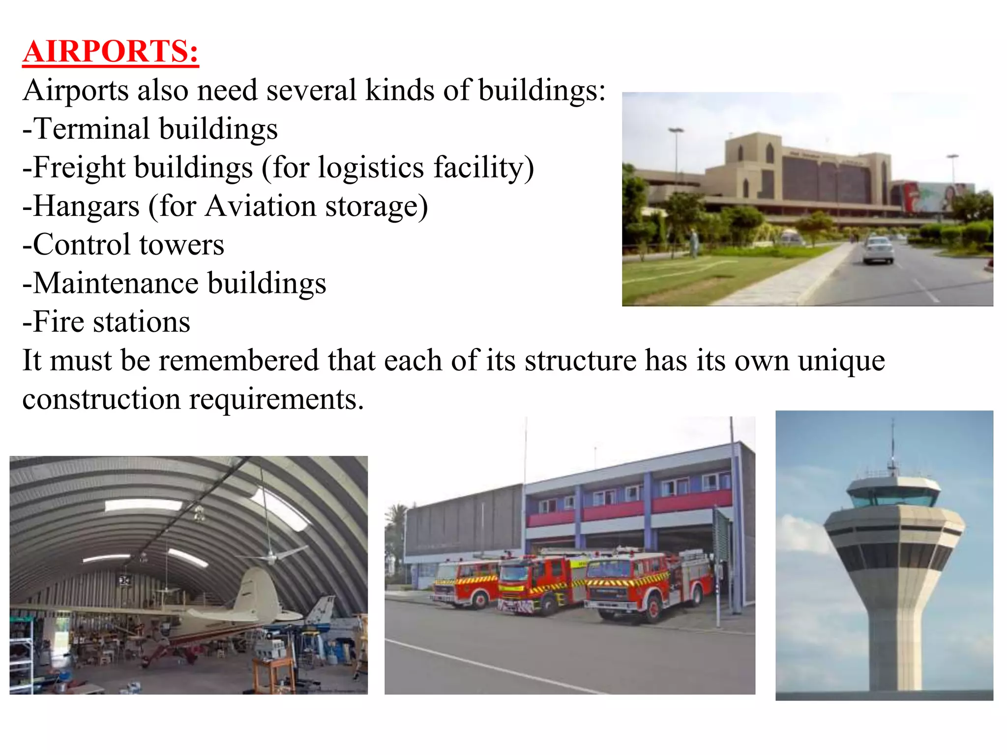 AIRPORTS:
Airports also need several kinds of buildings:
-Terminal buildings
-Freight buildings (for logistics facility)
-Hangars (for Aviation storage)
-Control towers
-Maintenance buildings
-Fire stations
It must be remembered that each of its structure has its own unique
construction requirements.
 
