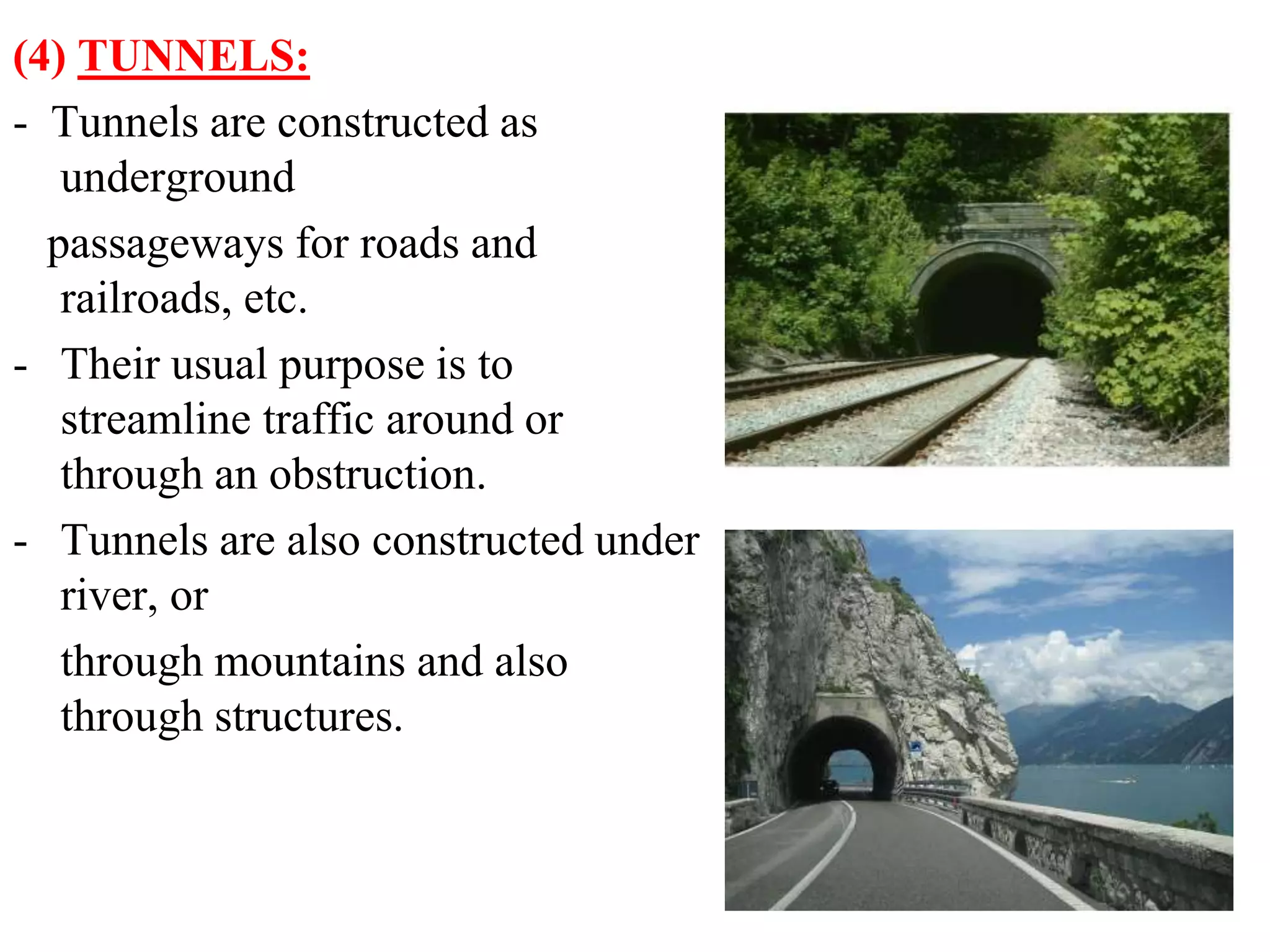 (4) TUNNELS:
- Tunnels are constructed as
underground
passageways for roads and
railroads, etc.
- Their usual purpose is to
streamline traffic around or
through an obstruction.
- Tunnels are also constructed under
river, or
through mountains and also
through structures.
 