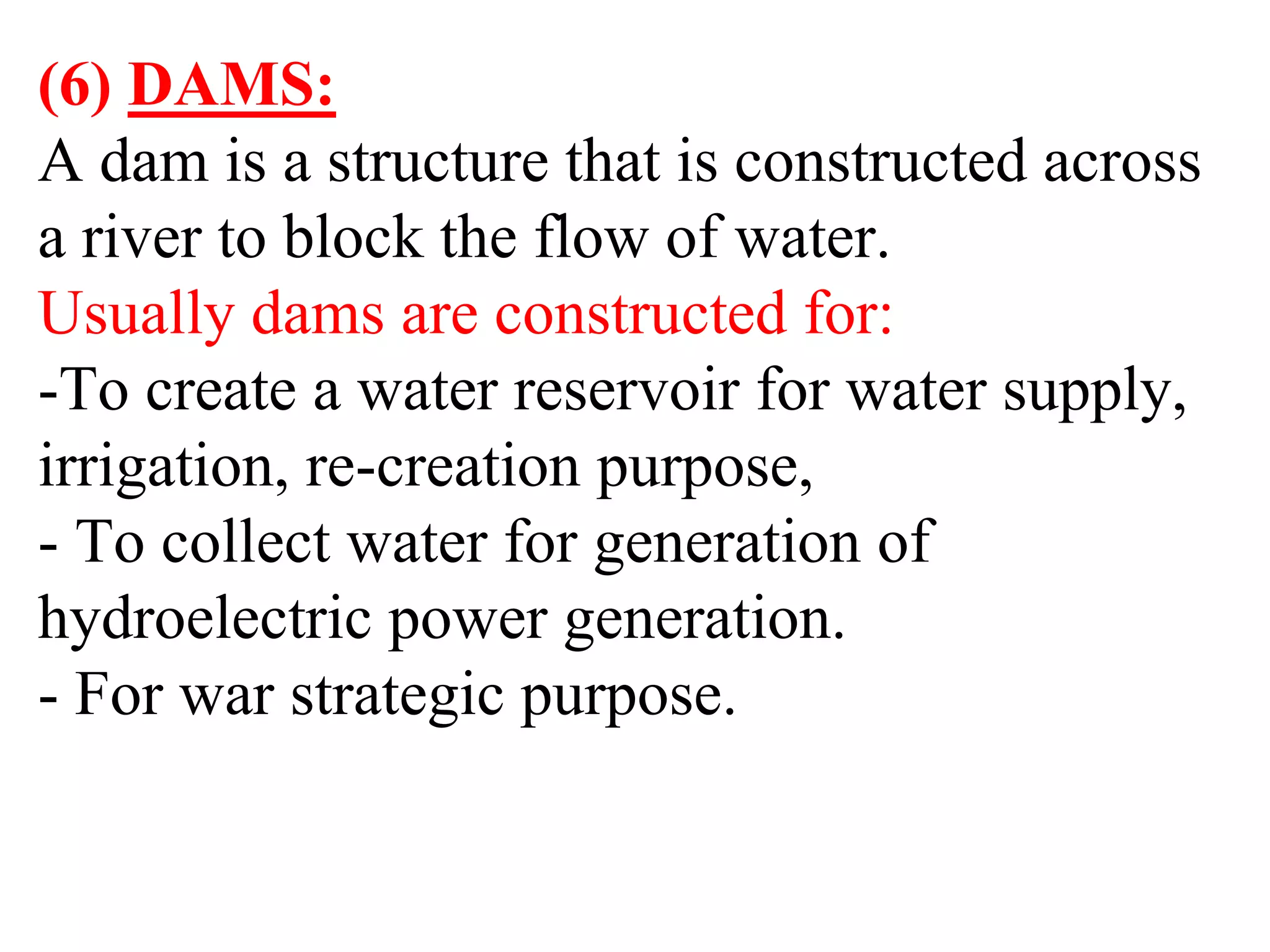 (6) DAMS:
A dam is a structure that is constructed across
a river to block the flow of water.
Usually dams are constructed for:
-To create a water reservoir for water supply,
irrigation, re-creation purpose,
- To collect water for generation of
hydroelectric power generation.
- For war strategic purpose.
 