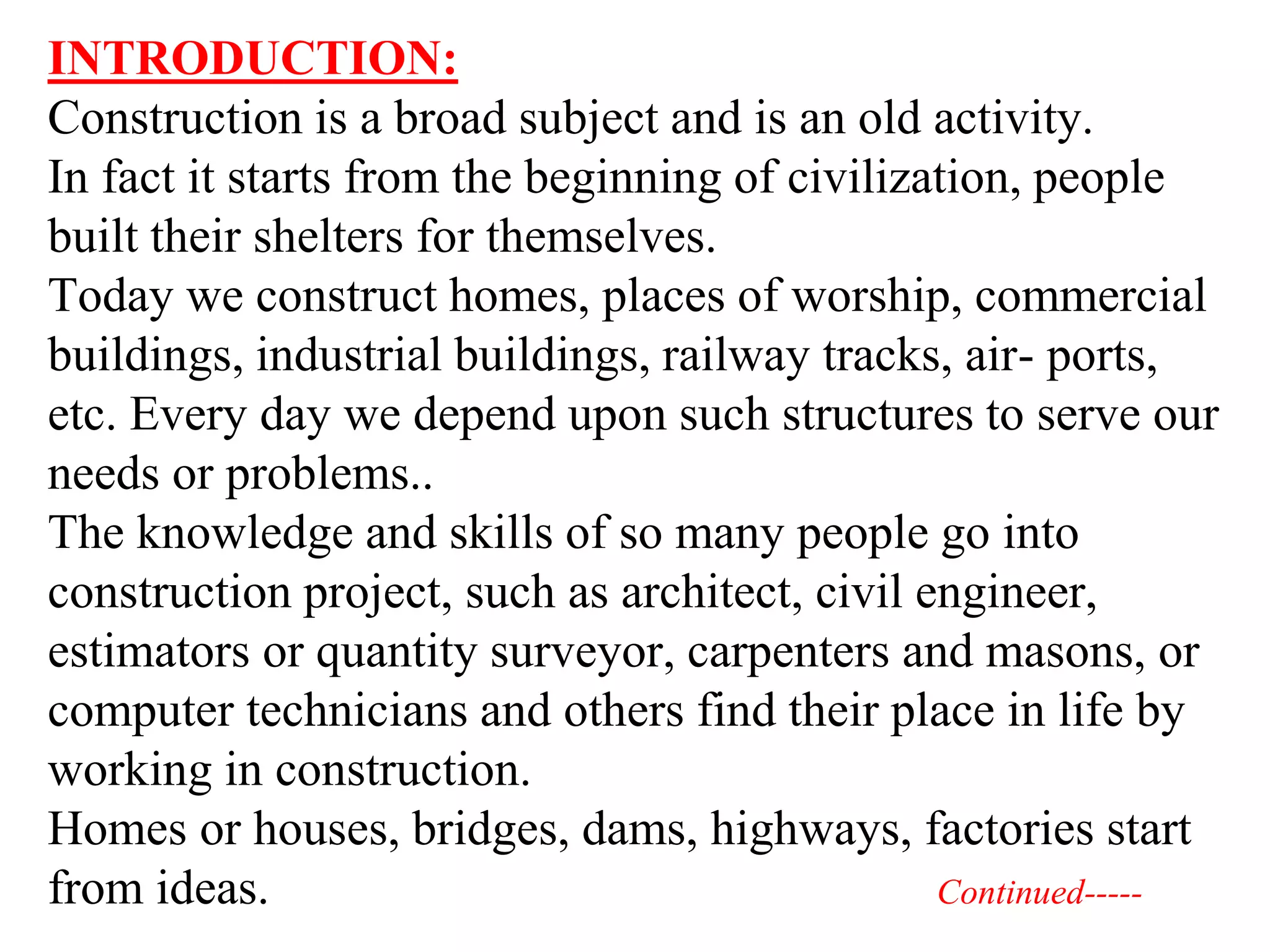 INTRODUCTION:
Construction is a broad subject and is an old activity.
In fact it starts from the beginning of civilization, people
built their shelters for themselves.
Today we construct homes, places of worship, commercial
buildings, industrial buildings, railway tracks, air- ports,
etc. Every day we depend upon such structures to serve our
needs or problems..
The knowledge and skills of so many people go into
construction project, such as architect, civil engineer,
estimators or quantity surveyor, carpenters and masons, or
computer technicians and others find their place in life by
working in construction.
Homes or houses, bridges, dams, highways, factories start
from ideas. Continued-----
 