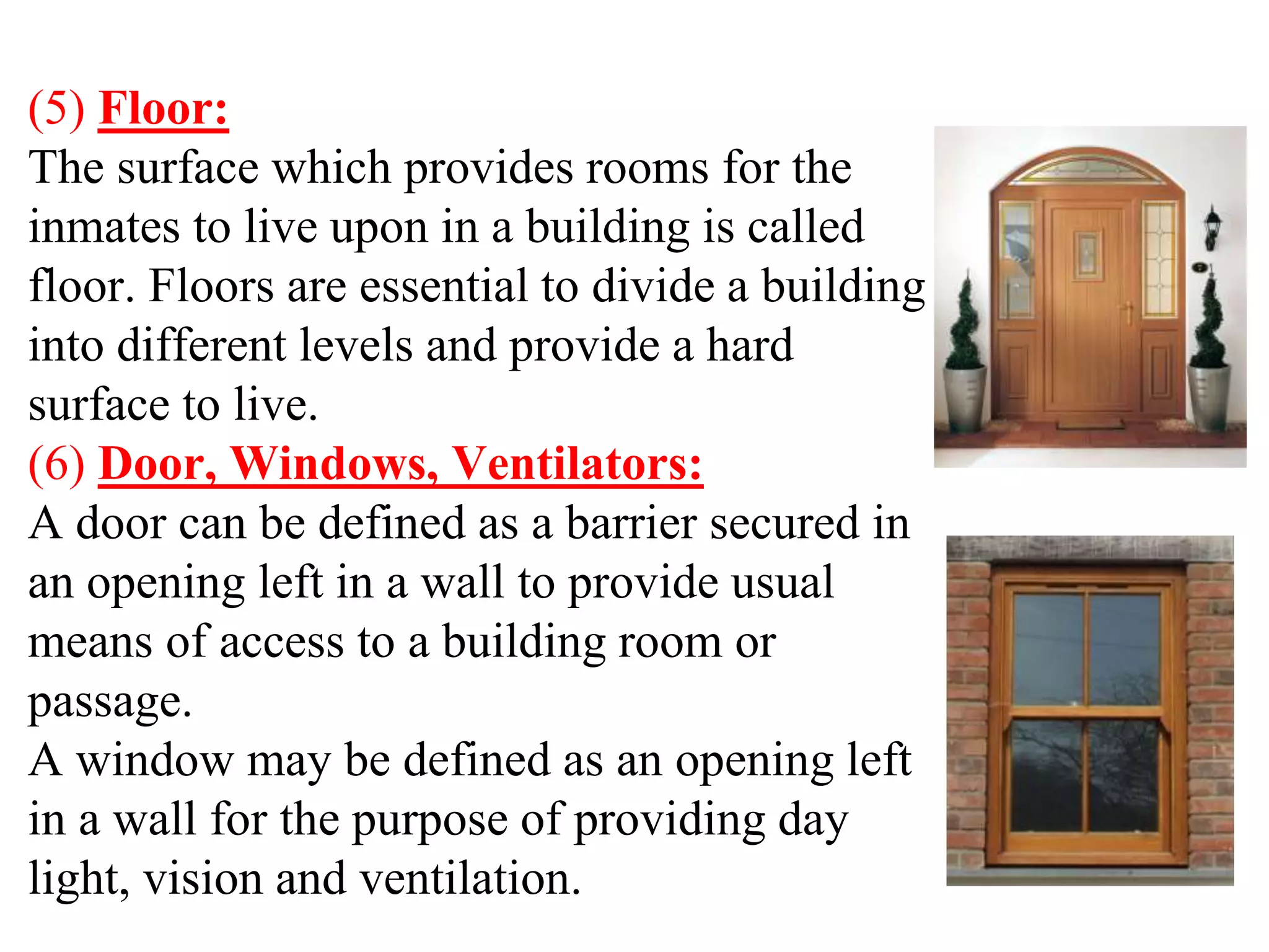 (5) Floor:
The surface which provides rooms for the
inmates to live upon in a building is called
floor. Floors are essential to divide a building
into different levels and provide a hard
surface to live.
(6) Door, Windows, Ventilators:
A door can be defined as a barrier secured in
an opening left in a wall to provide usual
means of access to a building room or
passage.
A window may be defined as an opening left
in a wall for the purpose of providing day
light, vision and ventilation.
 