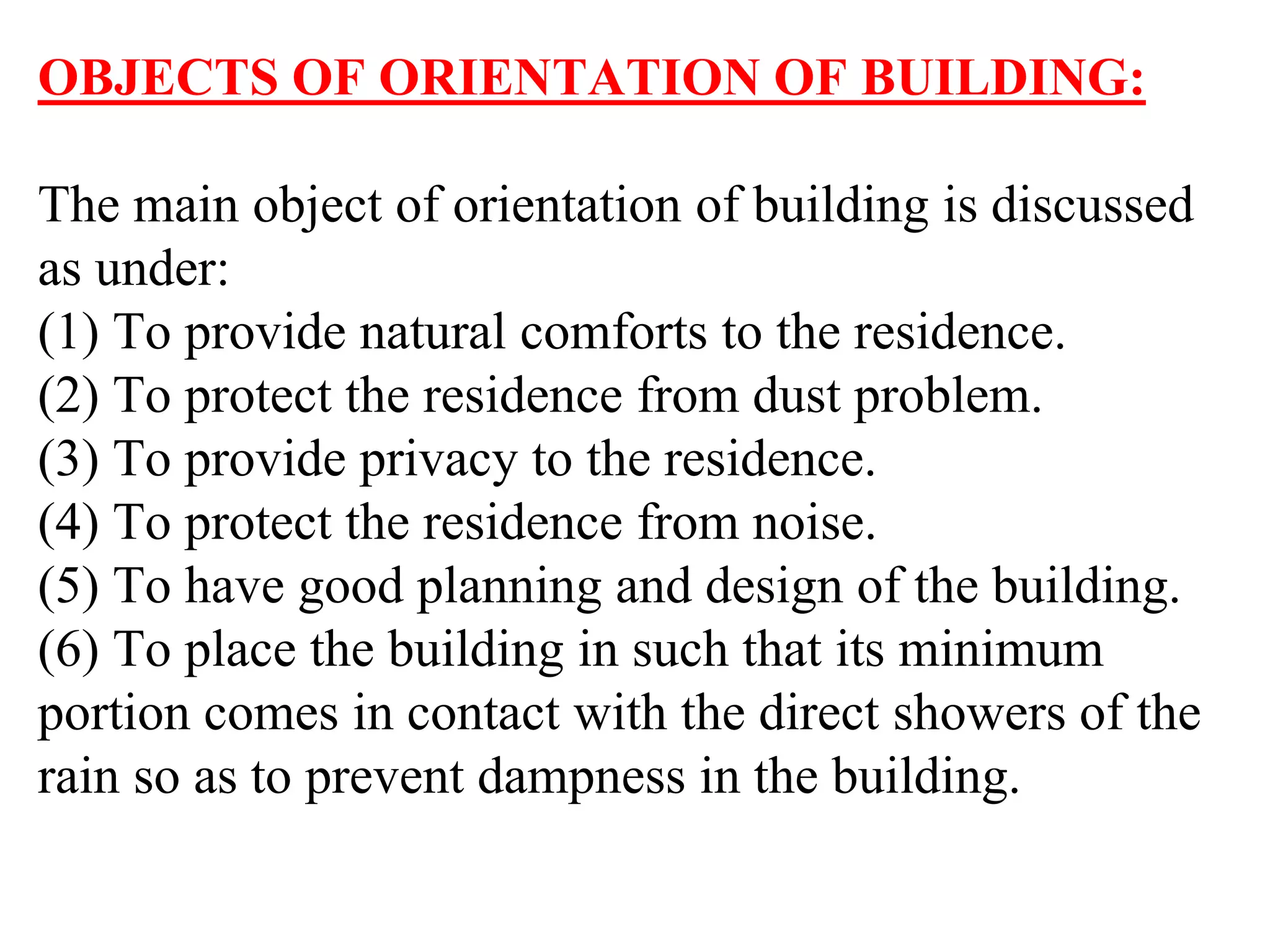 OBJECTS OF ORIENTATION OF BUILDING:
The main object of orientation of building is discussed
as under:
(1) To provide natural comforts to the residence.
(2) To protect the residence from dust problem.
(3) To provide privacy to the residence.
(4) To protect the residence from noise.
(5) To have good planning and design of the building.
(6) To place the building in such that its minimum
portion comes in contact with the direct showers of the
rain so as to prevent dampness in the building.
 