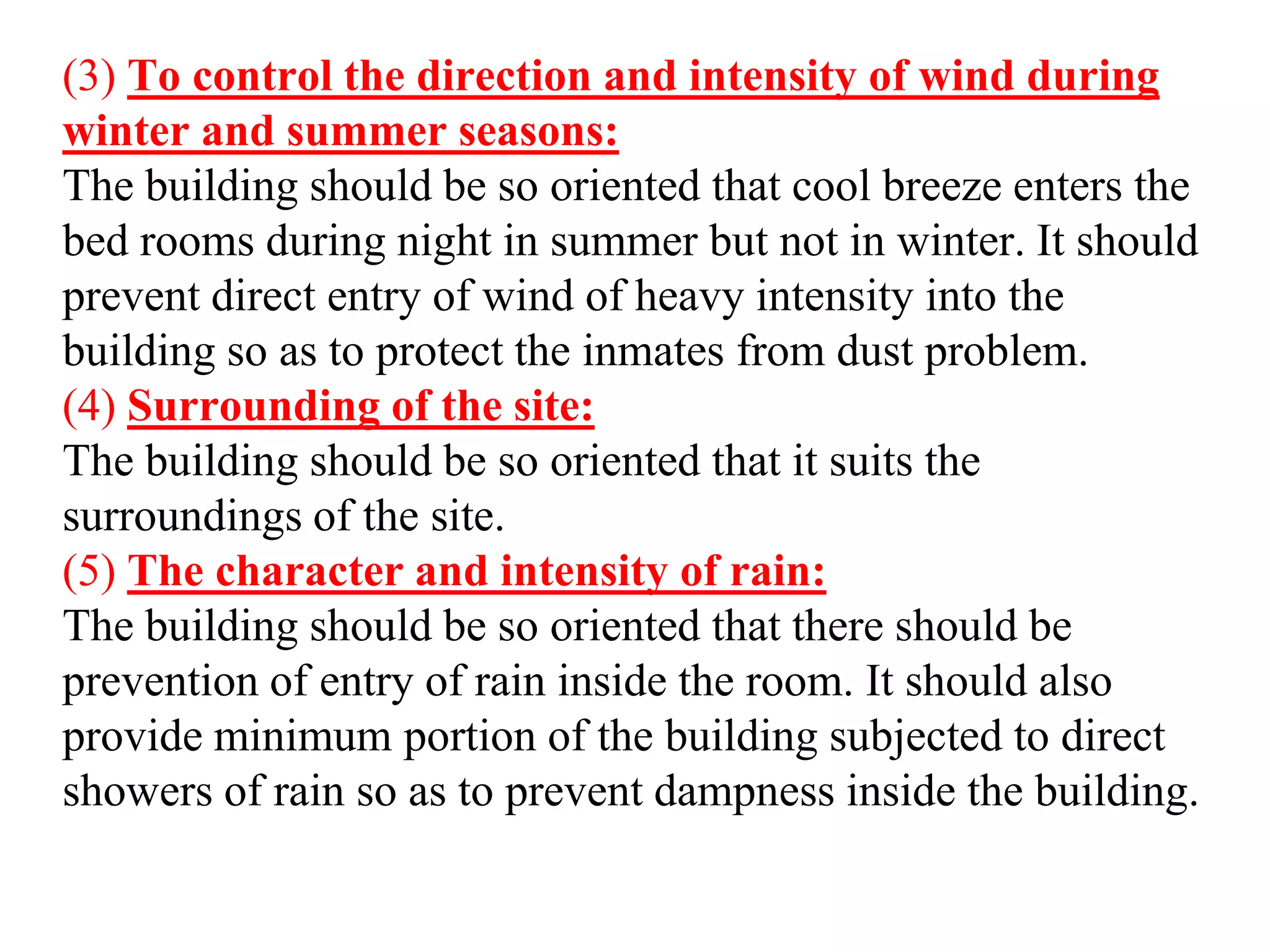 (3) To control the direction and intensity of wind during
winter and summer seasons:
The building should be so oriented that cool breeze enters the
bed rooms during night in summer but not in winter. It should
prevent direct entry of wind of heavy intensity into the
building so as to protect the inmates from dust problem.
(4) Surrounding of the site:
The building should be so oriented that it suits the
surroundings of the site.
(5) The character and intensity of rain:
The building should be so oriented that there should be
prevention of entry of rain inside the room. It should also
provide minimum portion of the building subjected to direct
showers of rain so as to prevent dampness inside the building.
 