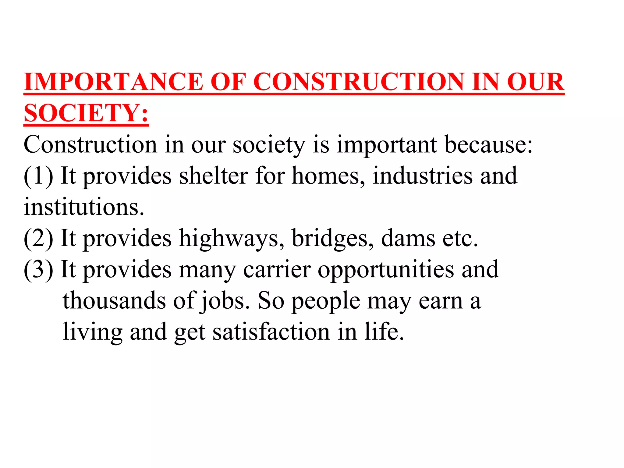 IMPORTANCE OF CONSTRUCTION IN OUR
SOCIETY:
Construction in our society is important because:
(1) It provides shelter for homes, industries and
institutions.
(2) It provides highways, bridges, dams etc.
(3) It provides many carrier opportunities and
thousands of jobs. So people may earn a
living and get satisfaction in life.
 