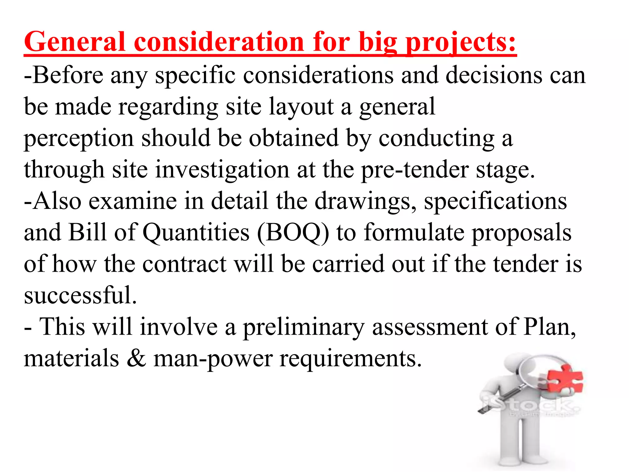 General consideration for big projects:
-Before any specific considerations and decisions can
be made regarding site layout a general
perception should be obtained by conducting a
through site investigation at the pre-tender stage.
-Also examine in detail the drawings, specifications
and Bill of Quantities (BOQ) to formulate proposals
of how the contract will be carried out if the tender is
successful.
- This will involve a preliminary assessment of Plan,
materials & man-power requirements.
 