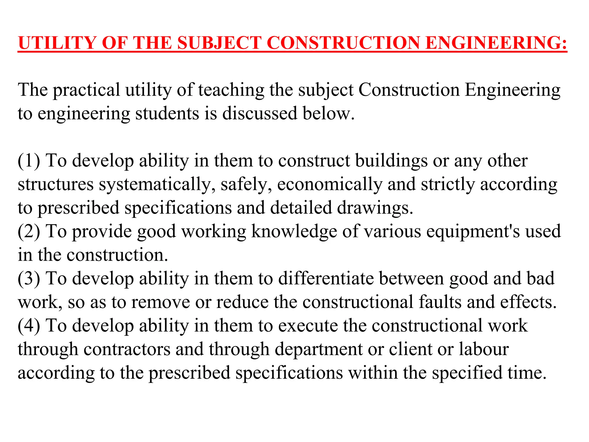 UTILITY OF THE SUBJECT CONSTRUCTION ENGINEERING:
The practical utility of teaching the subject Construction Engineering
to engineering students is discussed below.
(1) To develop ability in them to construct buildings or any other
structures systematically, safely, economically and strictly according
to prescribed specifications and detailed drawings.
(2) To provide good working knowledge of various equipment's used
in the construction.
(3) To develop ability in them to differentiate between good and bad
work, so as to remove or reduce the constructional faults and effects.
(4) To develop ability in them to execute the constructional work
through contractors and through department or client or labour
according to the prescribed specifications within the specified time.
 