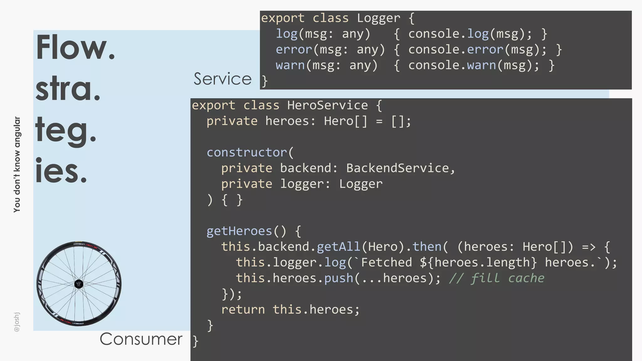 Youdon’tknowangular@joshj
Flow.
stra.
teg.
ies.
export	class	Logger	{	
		log(msg:	any)			{	console.log(msg);	}	
		error(msg:	any)	{	console.error(msg);	}	
		warn(msg:	any)		{	console.warn(msg);	}	
}Service
Consumer
export	class	HeroService	{	
		private	heroes:	Hero[]	=	[];	
		constructor(	
				private	backend:	BackendService,	
				private	logger:	Logger	
		)	{	}	
		getHeroes()	{	
				this.backend.getAll(Hero).then(	(heroes:	Hero[])	=>	{	
						this.logger.log(`Fetched	${heroes.length}	heroes.`);	
						this.heroes.push(...heroes);	//	fill	cache	
				});	
				return	this.heroes;	
		}	
}	
 